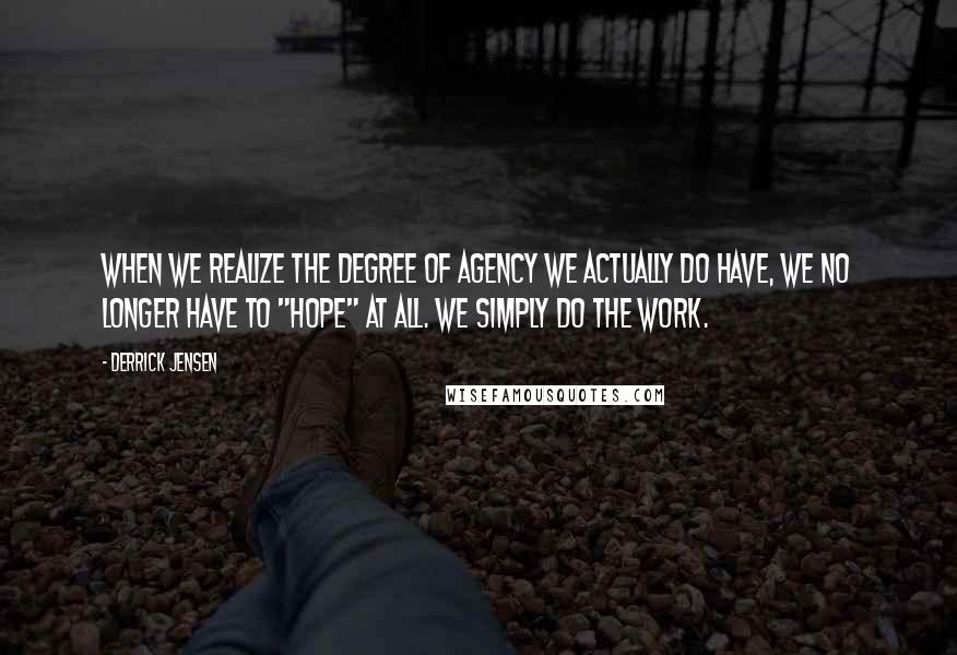 Derrick Jensen Quotes: When we realize the degree of agency we actually do have, we no longer have to "hope" at all. We simply do the work.