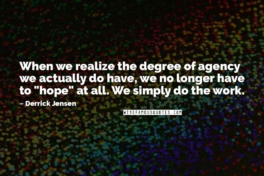 Derrick Jensen Quotes: When we realize the degree of agency we actually do have, we no longer have to "hope" at all. We simply do the work.