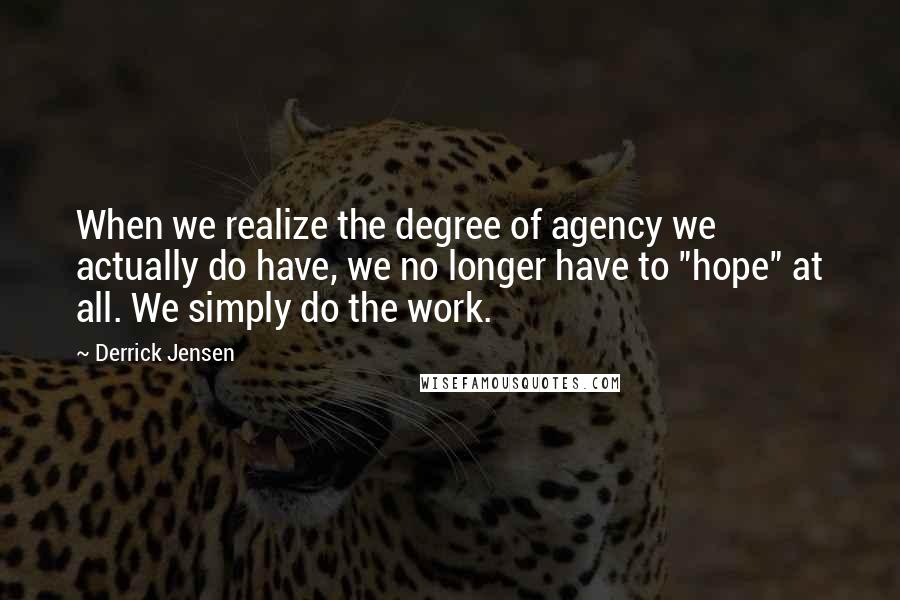 Derrick Jensen Quotes: When we realize the degree of agency we actually do have, we no longer have to "hope" at all. We simply do the work.