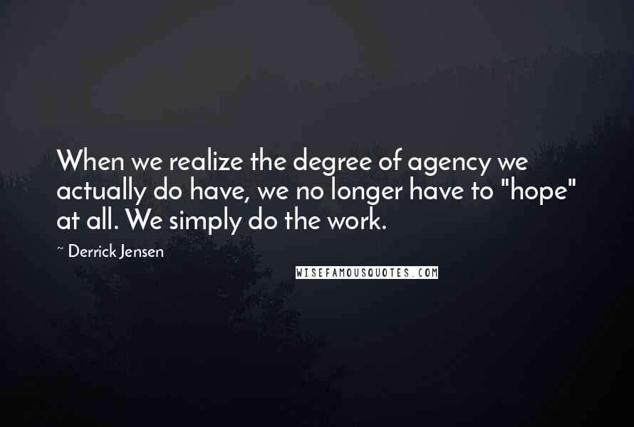 Derrick Jensen Quotes: When we realize the degree of agency we actually do have, we no longer have to "hope" at all. We simply do the work.