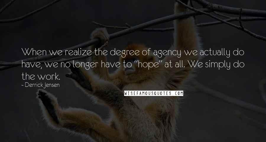 Derrick Jensen Quotes: When we realize the degree of agency we actually do have, we no longer have to "hope" at all. We simply do the work.