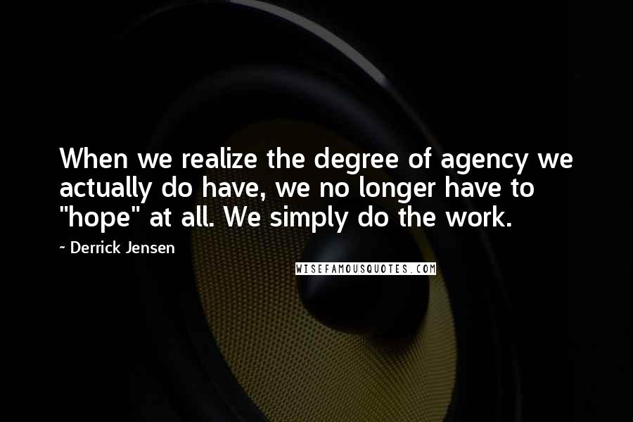 Derrick Jensen Quotes: When we realize the degree of agency we actually do have, we no longer have to "hope" at all. We simply do the work.