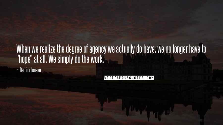 Derrick Jensen Quotes: When we realize the degree of agency we actually do have, we no longer have to "hope" at all. We simply do the work.