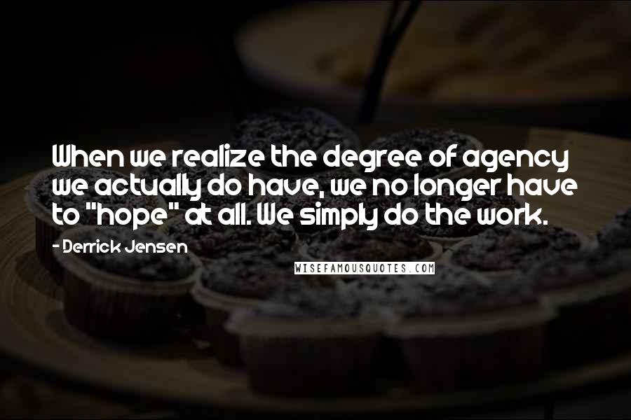 Derrick Jensen Quotes: When we realize the degree of agency we actually do have, we no longer have to "hope" at all. We simply do the work.