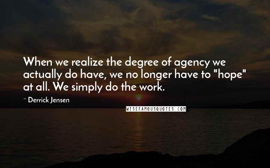 Derrick Jensen Quotes: When we realize the degree of agency we actually do have, we no longer have to "hope" at all. We simply do the work.