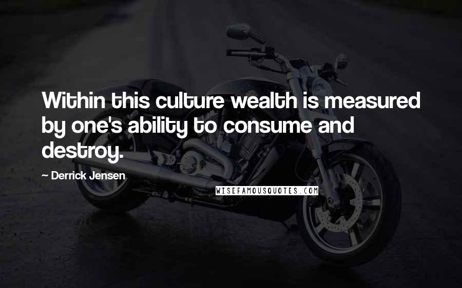Derrick Jensen Quotes: Within this culture wealth is measured by one's ability to consume and destroy.