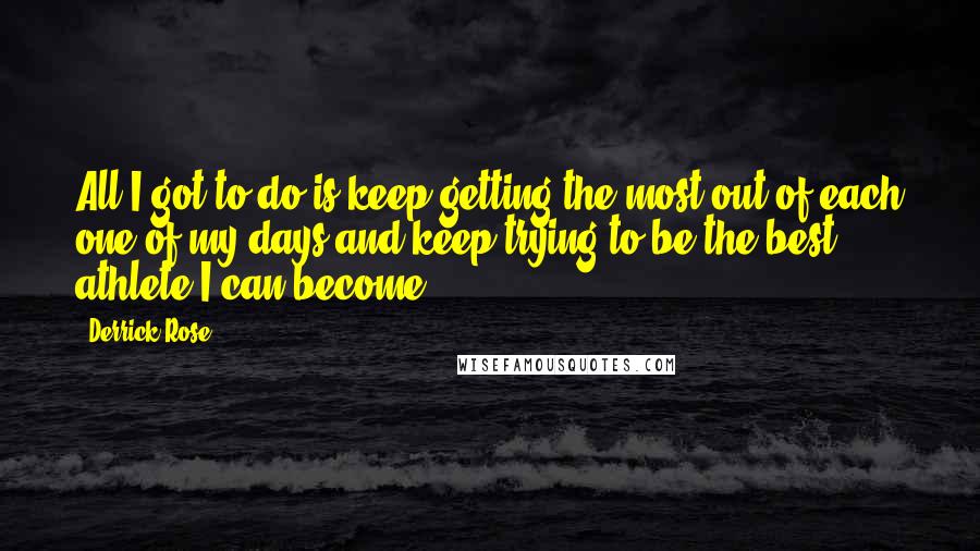 Derrick Rose Quotes: All I got to do is keep getting the most out of each one of my days and keep trying to be the best athlete I can become.