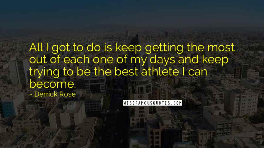 Derrick Rose Quotes: All I got to do is keep getting the most out of each one of my days and keep trying to be the best athlete I can become.