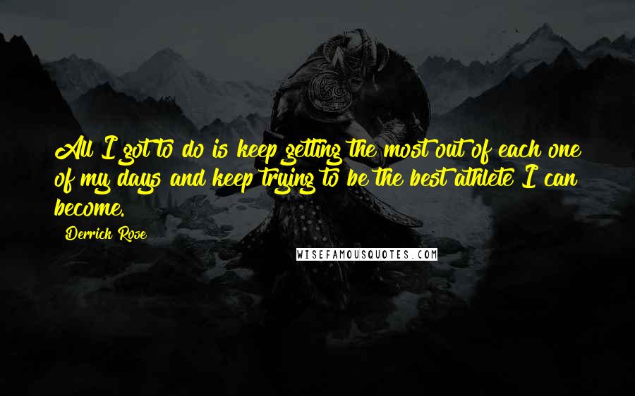 Derrick Rose Quotes: All I got to do is keep getting the most out of each one of my days and keep trying to be the best athlete I can become.
