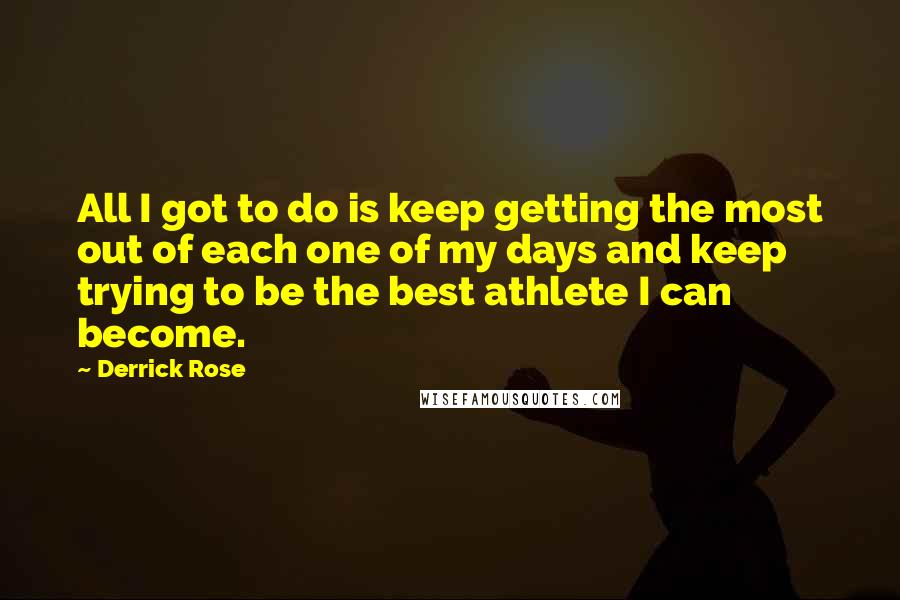 Derrick Rose Quotes: All I got to do is keep getting the most out of each one of my days and keep trying to be the best athlete I can become.