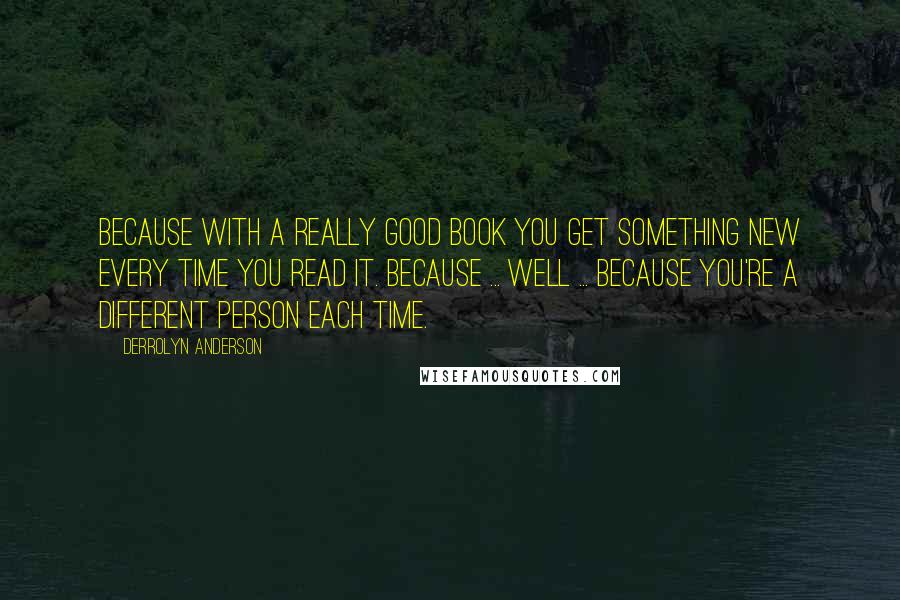 Derrolyn Anderson Quotes: Because with a really good book you get something new every time you read it. Because ... Well ... Because you're a different person each time.