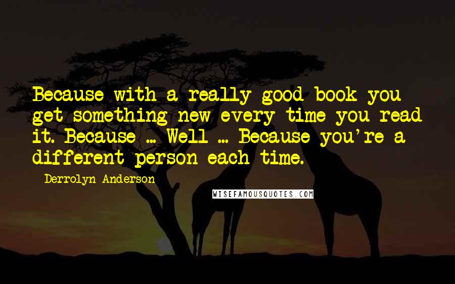 Derrolyn Anderson Quotes: Because with a really good book you get something new every time you read it. Because ... Well ... Because you're a different person each time.