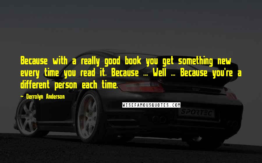 Derrolyn Anderson Quotes: Because with a really good book you get something new every time you read it. Because ... Well ... Because you're a different person each time.