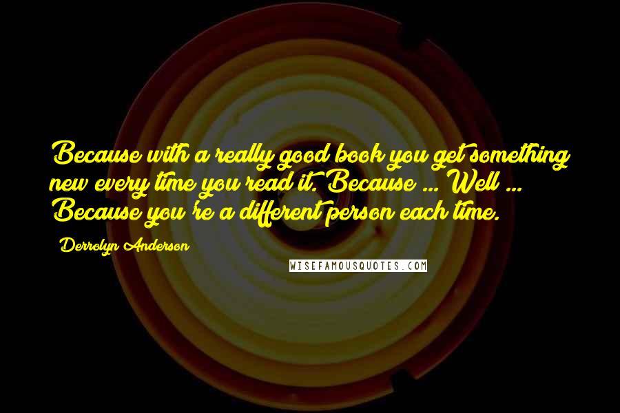 Derrolyn Anderson Quotes: Because with a really good book you get something new every time you read it. Because ... Well ... Because you're a different person each time.