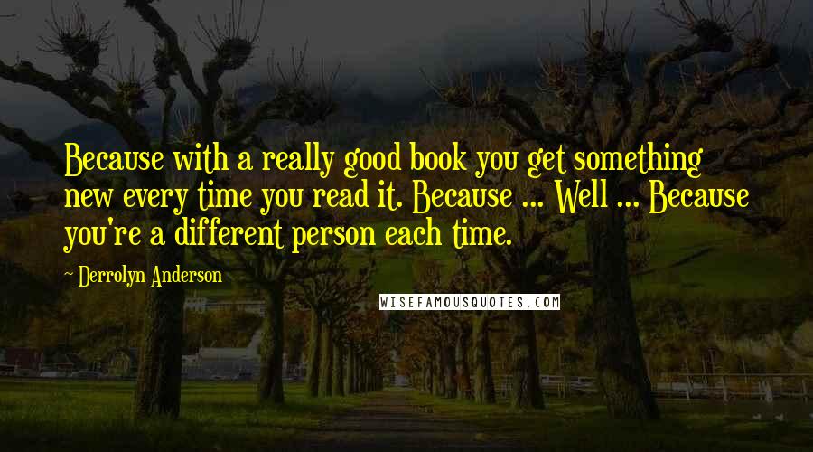 Derrolyn Anderson Quotes: Because with a really good book you get something new every time you read it. Because ... Well ... Because you're a different person each time.