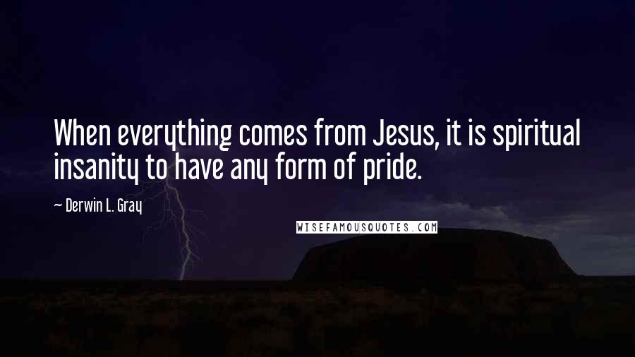 Derwin L. Gray Quotes: When everything comes from Jesus, it is spiritual insanity to have any form of pride.