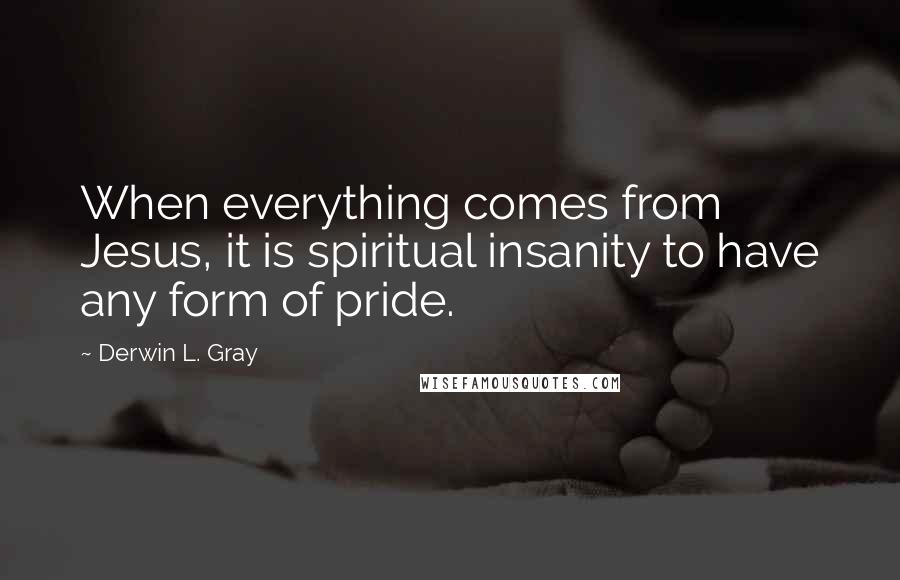 Derwin L. Gray Quotes: When everything comes from Jesus, it is spiritual insanity to have any form of pride.