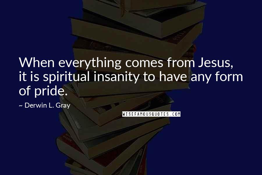 Derwin L. Gray Quotes: When everything comes from Jesus, it is spiritual insanity to have any form of pride.