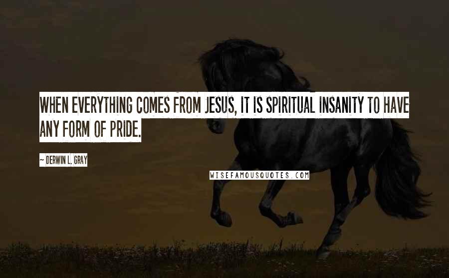 Derwin L. Gray Quotes: When everything comes from Jesus, it is spiritual insanity to have any form of pride.