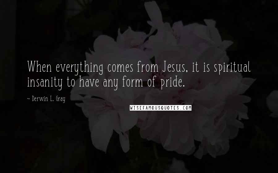 Derwin L. Gray Quotes: When everything comes from Jesus, it is spiritual insanity to have any form of pride.