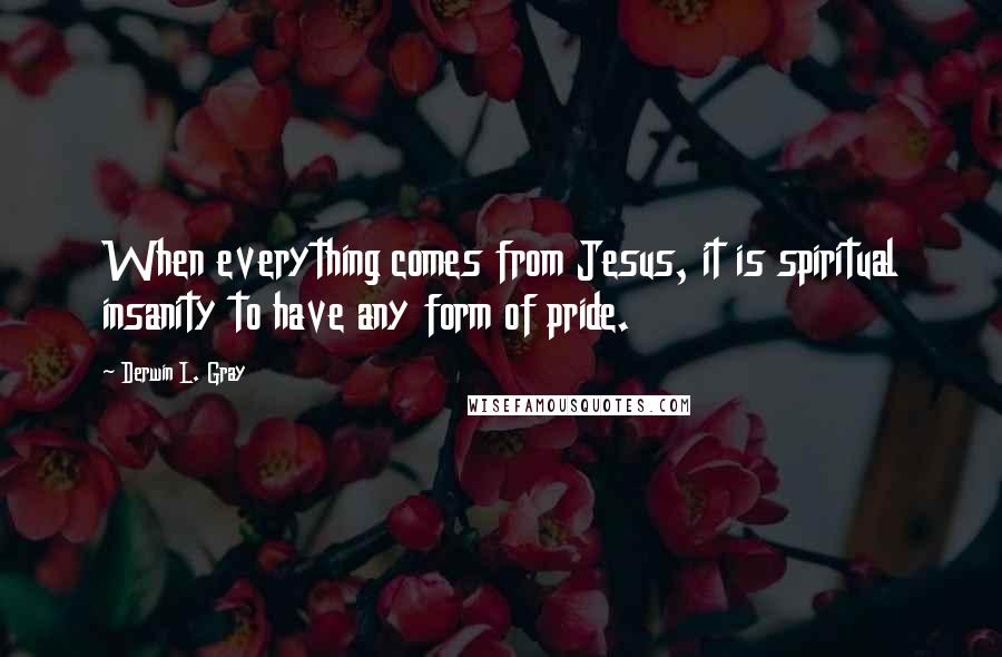 Derwin L. Gray Quotes: When everything comes from Jesus, it is spiritual insanity to have any form of pride.