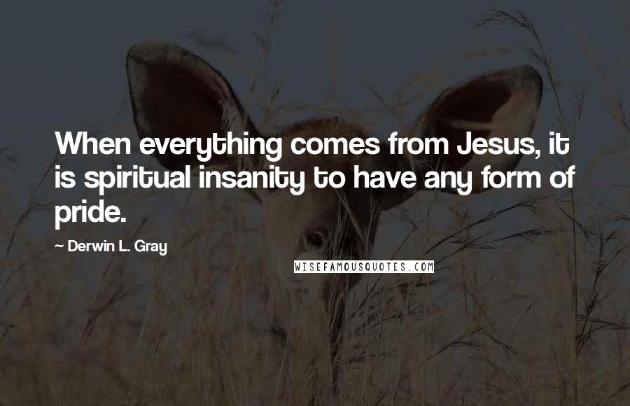 Derwin L. Gray Quotes: When everything comes from Jesus, it is spiritual insanity to have any form of pride.