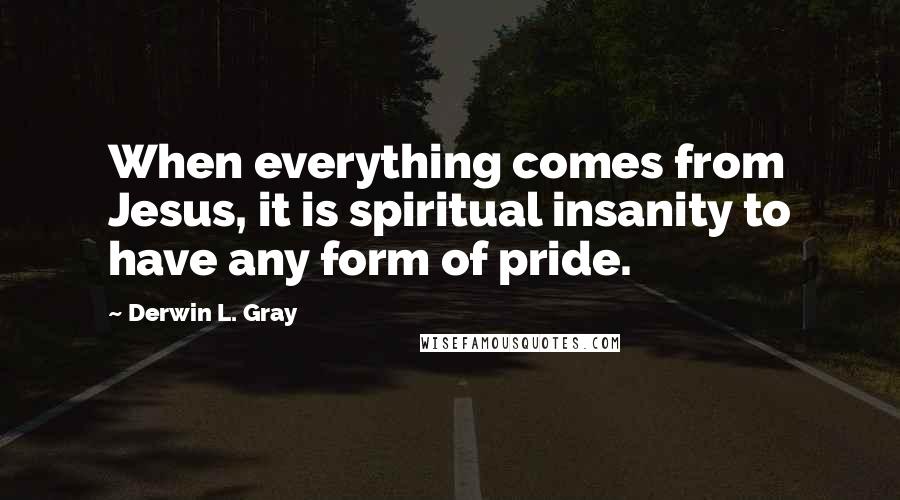 Derwin L. Gray Quotes: When everything comes from Jesus, it is spiritual insanity to have any form of pride.