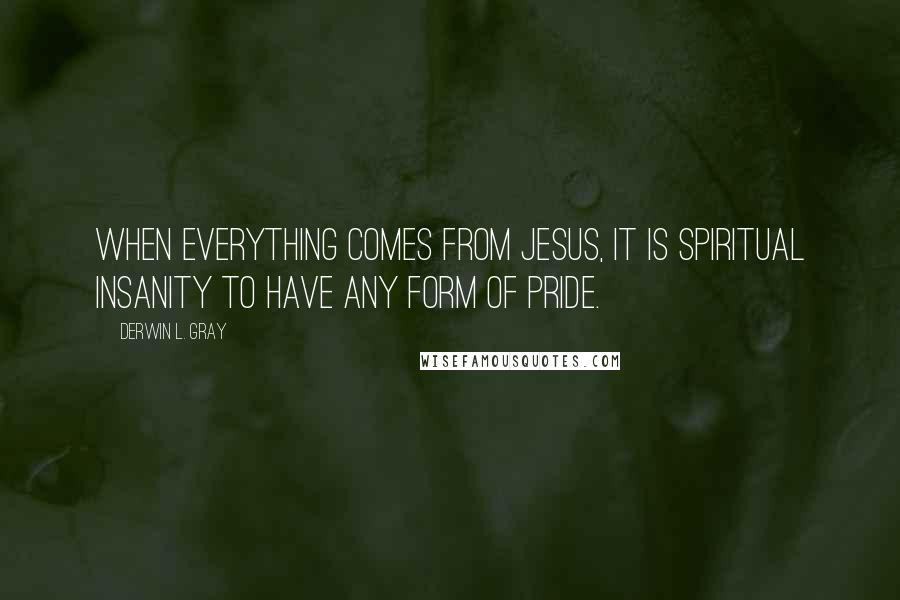 Derwin L. Gray Quotes: When everything comes from Jesus, it is spiritual insanity to have any form of pride.