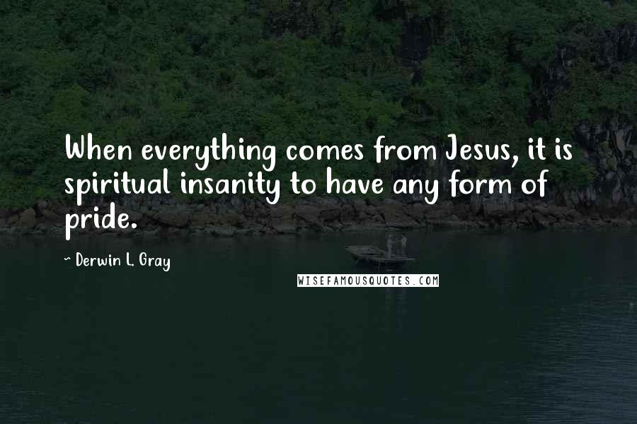Derwin L. Gray Quotes: When everything comes from Jesus, it is spiritual insanity to have any form of pride.