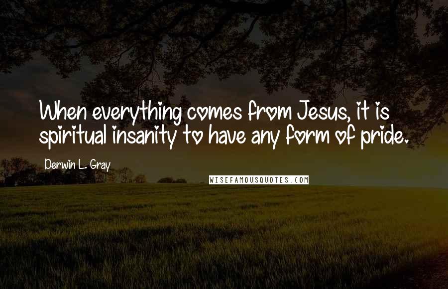 Derwin L. Gray Quotes: When everything comes from Jesus, it is spiritual insanity to have any form of pride.