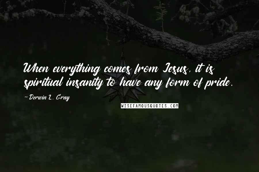 Derwin L. Gray Quotes: When everything comes from Jesus, it is spiritual insanity to have any form of pride.