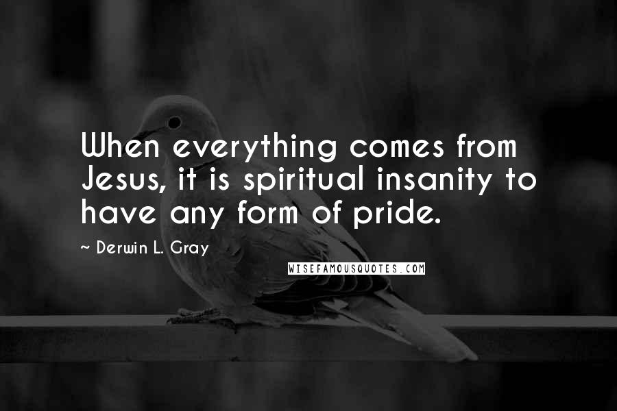 Derwin L. Gray Quotes: When everything comes from Jesus, it is spiritual insanity to have any form of pride.