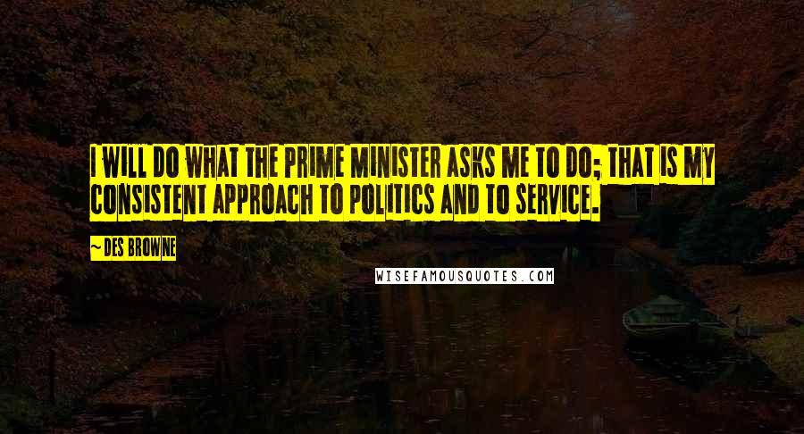 Des Browne Quotes: I will do what the Prime Minister asks me to do; that is my consistent approach to politics and to service.