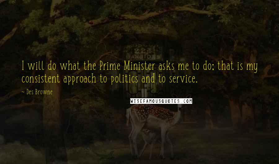 Des Browne Quotes: I will do what the Prime Minister asks me to do; that is my consistent approach to politics and to service.