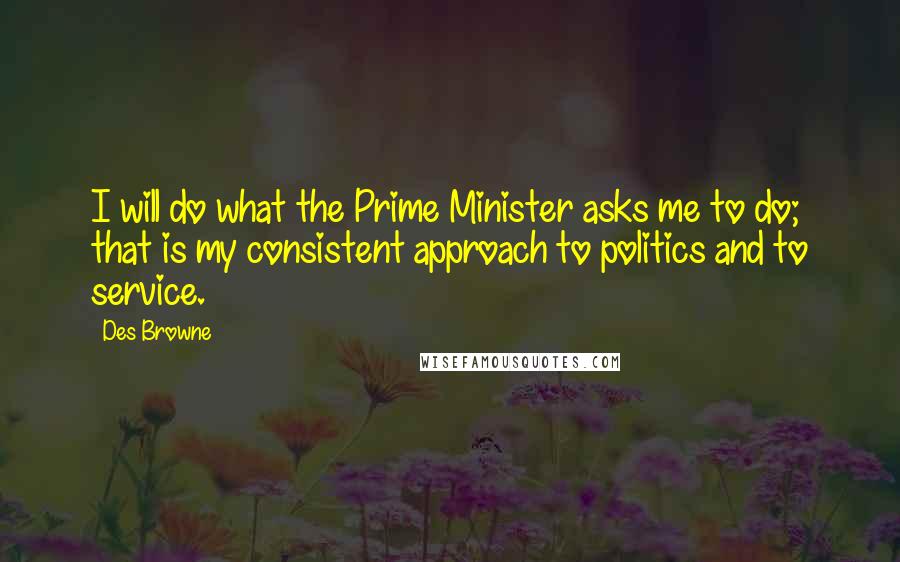 Des Browne Quotes: I will do what the Prime Minister asks me to do; that is my consistent approach to politics and to service.