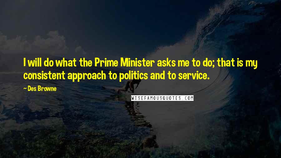 Des Browne Quotes: I will do what the Prime Minister asks me to do; that is my consistent approach to politics and to service.