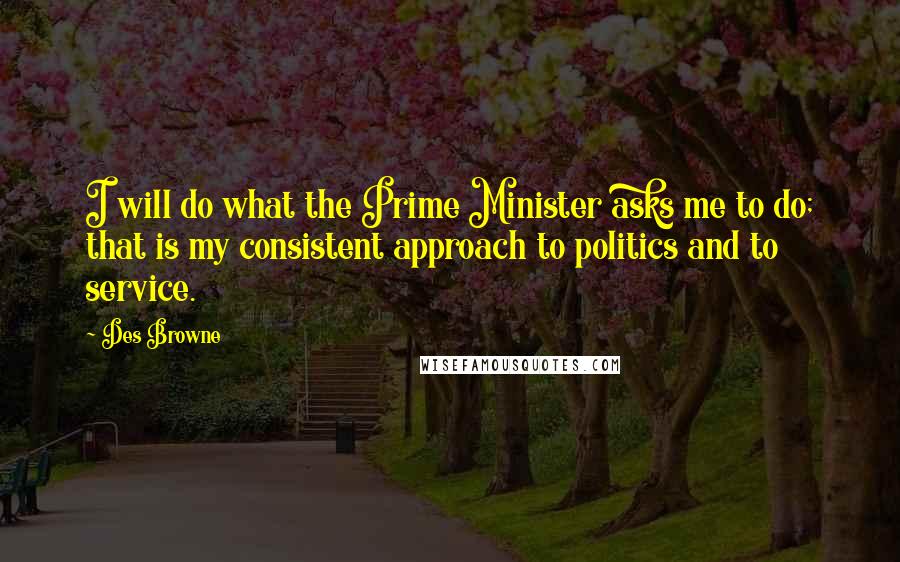 Des Browne Quotes: I will do what the Prime Minister asks me to do; that is my consistent approach to politics and to service.