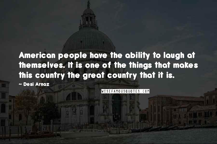 Desi Arnaz Quotes: American people have the ability to laugh at themselves. It is one of the things that makes this country the great country that it is.