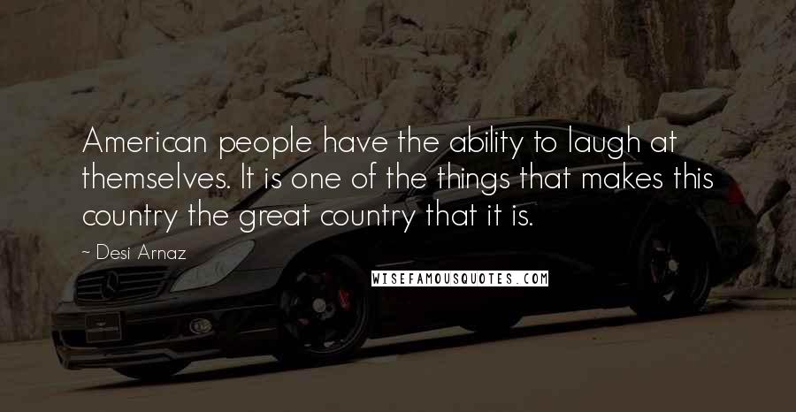 Desi Arnaz Quotes: American people have the ability to laugh at themselves. It is one of the things that makes this country the great country that it is.