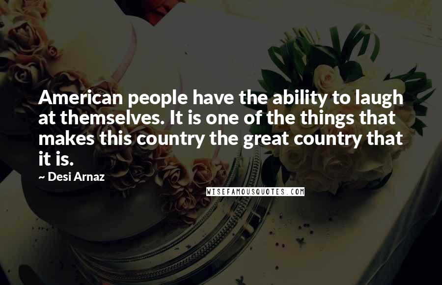 Desi Arnaz Quotes: American people have the ability to laugh at themselves. It is one of the things that makes this country the great country that it is.