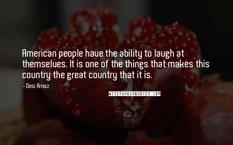 Desi Arnaz Quotes: American people have the ability to laugh at themselves. It is one of the things that makes this country the great country that it is.