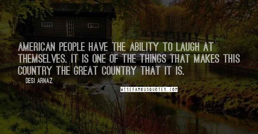 Desi Arnaz Quotes: American people have the ability to laugh at themselves. It is one of the things that makes this country the great country that it is.