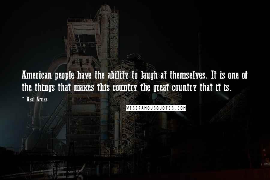 Desi Arnaz Quotes: American people have the ability to laugh at themselves. It is one of the things that makes this country the great country that it is.