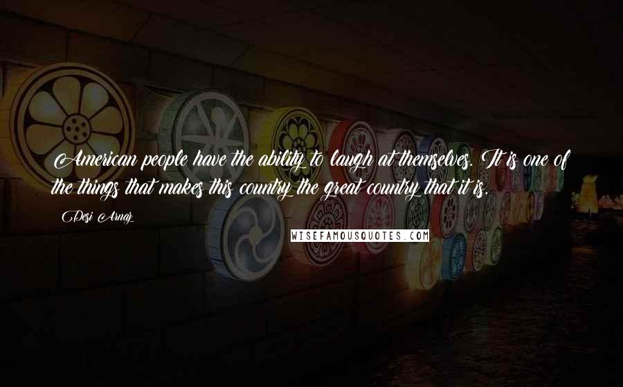 Desi Arnaz Quotes: American people have the ability to laugh at themselves. It is one of the things that makes this country the great country that it is.