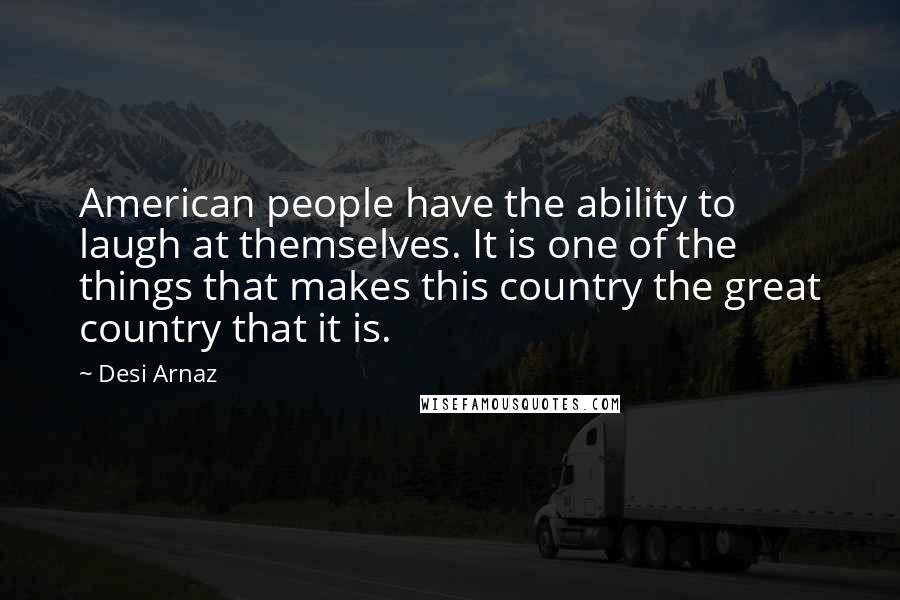 Desi Arnaz Quotes: American people have the ability to laugh at themselves. It is one of the things that makes this country the great country that it is.