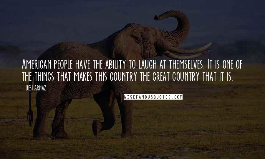 Desi Arnaz Quotes: American people have the ability to laugh at themselves. It is one of the things that makes this country the great country that it is.