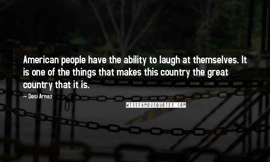 Desi Arnaz Quotes: American people have the ability to laugh at themselves. It is one of the things that makes this country the great country that it is.