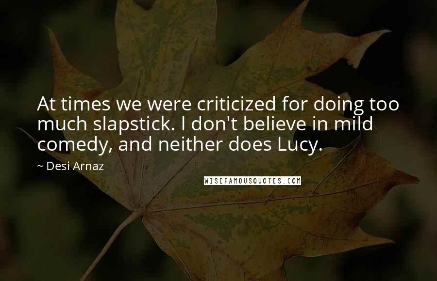 Desi Arnaz Quotes: At times we were criticized for doing too much slapstick. I don't believe in mild comedy, and neither does Lucy.