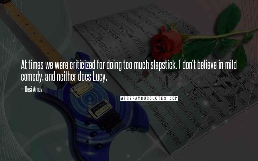 Desi Arnaz Quotes: At times we were criticized for doing too much slapstick. I don't believe in mild comedy, and neither does Lucy.
