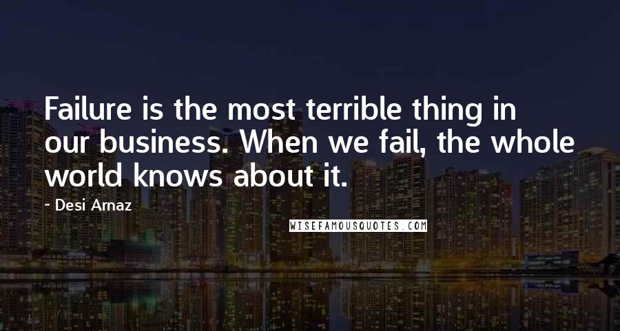 Desi Arnaz Quotes: Failure is the most terrible thing in our business. When we fail, the whole world knows about it.